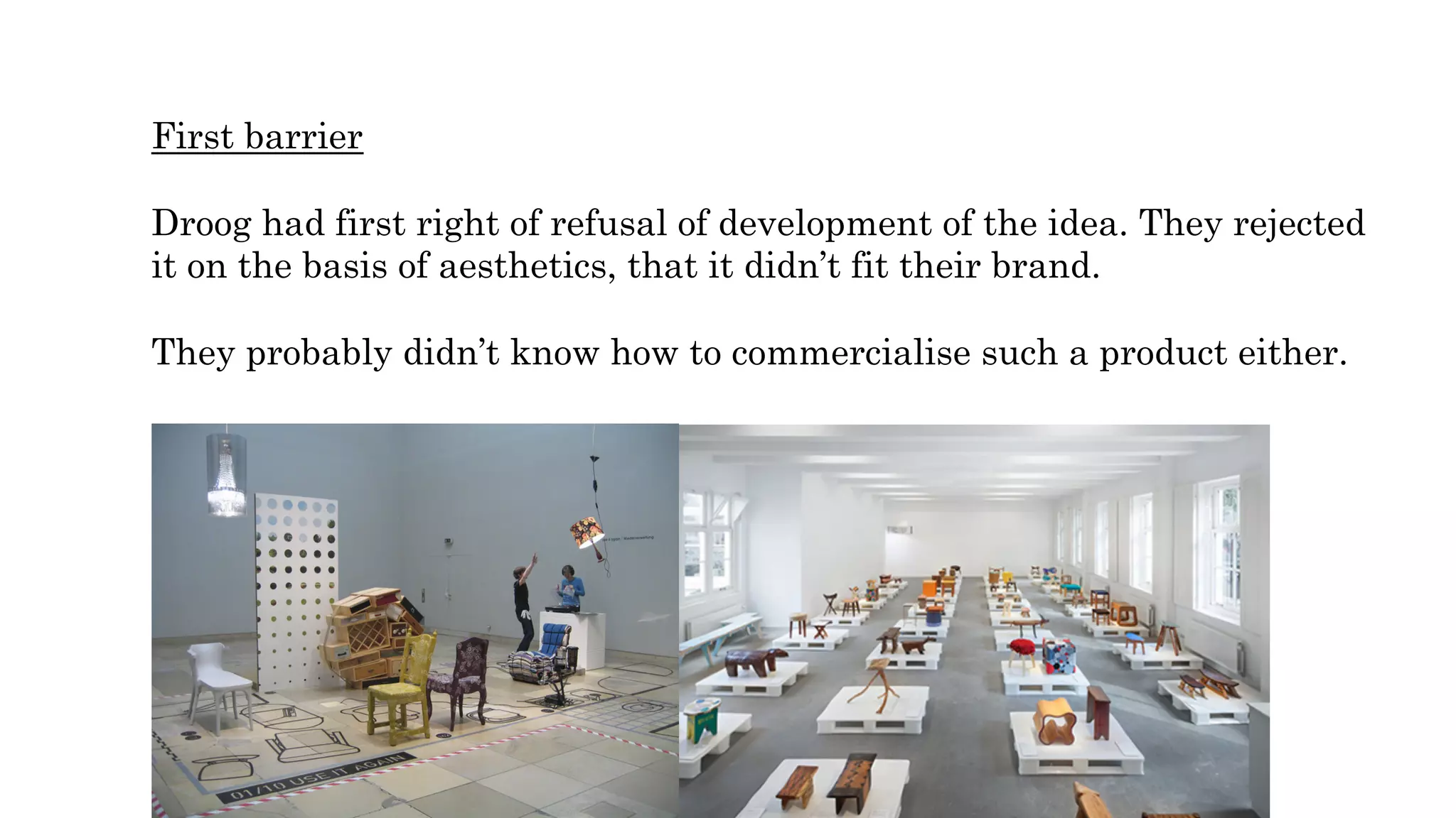 First barrier
Droog had first right of refusal of development of the idea. They rejected
it on the basis of aesthetics, that it didn’t fit their brand.
They probably didn’t know how to commercialise such a product either.
 