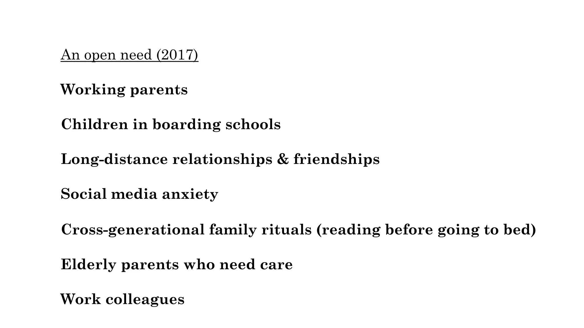 An open need (2017)
Working parents
Children in boarding schools
Long-distance relationships & friendships
Social media anxiety
Cross-generational family rituals (reading before going to bed)
Elderly parents who need care
Work colleagues
 