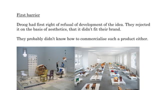 First barrier
Droog had first right of refusal of development of the idea. They rejected
it on the basis of aesthetics, that it didn’t fit their brand.
They probably didn’t know how to commercialise such a product either.
 