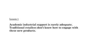 Lesson 1
Academic industrial support is rarely adequate.
Traditional retailers don’t know how to engage with
these new products.
 
