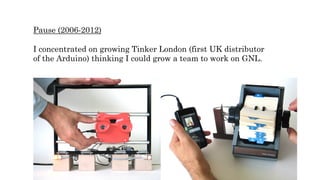 Pause (2006-2012)
I concentrated on growing Tinker London (first UK distributor
of the Arduino) thinking I could grow a team to work on GNL.
 
