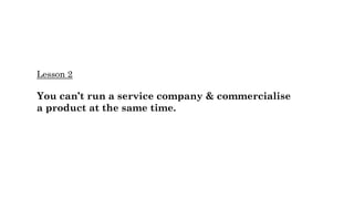 Lesson 2
You can’t run a service company & commercialise
a product at the same time.
 