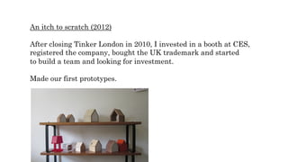 An itch to scratch (2012)
After closing Tinker London in 2010, I invested in a booth at CES,
registered the company, bought the UK trademark and started
to build a team and looking for investment.
Made our first prototypes.
 