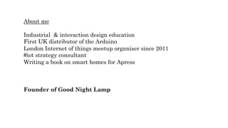 About me
Industrial & interaction design education
First UK distributor of the Arduino
London Internet of things meetup organiser since 2011
#iot strategy consultant
Writing a book on smart homes for Apress
Founder of Good Night Lamp
 