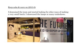 Keep calm & carry on (2013-5)
I downsized the team and started looking for other ways of making
a very small batch. I showcased the lamps at many tradeshows.
 