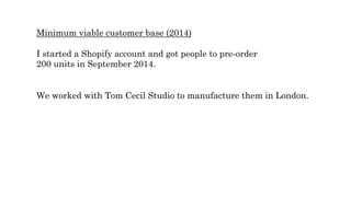 Minimum viable customer base (2014)
I started a Shopify account and got people to pre-order
200 units in September 2014.
We worked with Tom Cecil Studio to manufacture them in London.
 