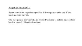 We get an email (2017)
Spent some time negociating with a US company on the use of the
trademark in the US.
The nice people at FoxWilliams worked with me to defend my position
but it’s slowed US activities down.
 