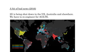 A bit of bad news (2016)
2G is being shut down in the US, Australia and elsewhere.
We have to re-engineer for 4G/LTE.
 