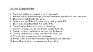 Lessons I shared today
1.  Academic industrial support is rarely adequate.
2.  You can’t run a service company & commercialise a product at the same time.
3.  That’s not what it looks like now.
4.  Don’t invest in CES until you’re ready to ship to the US.
5.  There is no investment for #iot in the UK.
6.  Crowdfunding is for marketing, not funding.
7.  Listen to what people like and what people don’t like.
8.  Create the best condition for success, not the fastest.
9.  Cutting corners will always come back to haunt you.
10.  IP protection is expensive but necessary.
11.  You’re at the mercy of your technology choices and partners.
12.  You will work with great people and learn a lot.
 