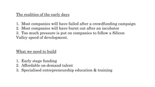 The realities of the early days
1.  Most companies will have failed after a crowdfunding campaign
2.  Most companies will have burnt out after an incubator
3.  Too much pressure is put on companies to follow a Silicon
Valley speed of development.
What we need to build
1.  Early stage funding
2.  Affordable on-demand talent
3.  Specialised entrepreneurship education & training
 