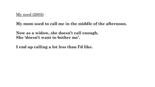 My need (2005)
My mom used to call me in the middle of the afternoon.
Now as a widow, she doesn’t call enough.
She ‘doesn’t want to bother me’.
I end up calling a lot less than I’d like.
 