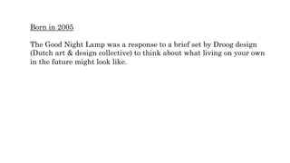 Born in 2005
The Good Night Lamp was a response to a brief set by Droog design
(Dutch art & design collective) to think about what living on your own
in the future might look like.
 