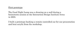 First prototype
The Good Night Lamp was a drawing on a wall during a
brainstorm session at the Interaction Design Institute Ivrea
in 2005.
I built a prototype hacking a remote controlled car for our presentation
and bent acrylic from the workshop.
 