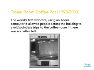 Trojan Room Coffee Pot (1993-2001)
The world’s first webcam, using an Acorn
computer it allowed people across the building to
avoid pointless trips to the coffee room if there
was no coffee left.
 