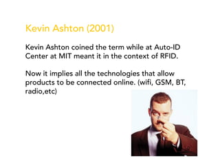 Kevin Ashton (2001)
Kevin Ashton coined the term while at Auto-ID
Center at MIT meant it in the context of RFID.
Now it implies all the technologies that allow
products to be connected online. (wifi, GSM, BT,
radio,etc)
 