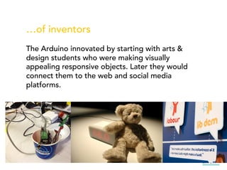 …of inventors
The Arduino innovated by starting with arts &
design students who were making visually
appealing responsive objects. Later they would
connect them to the web and social media
platforms.
 