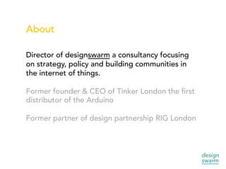 About
Director of designswarm a consultancy focusing
on strategy, policy and building communities in
the internet of things.
Former founder & CEO of Tinker London the first
distributor of the Arduino
Former partner of design partnership RIG London
 