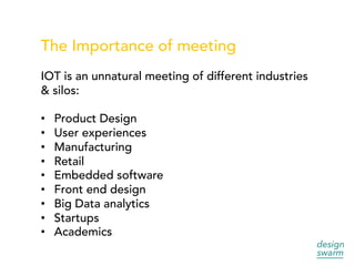 The Importance of meeting
IOT is an unnatural meeting of different industries
& silos:
•  Product Design
•  User experiences
•  Manufacturing
•  Retail
•  Embedded software
•  Front end design
•  Big Data analytics
•  Startups
•  Academics
 
