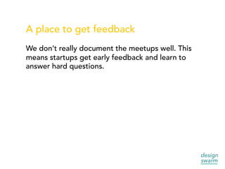 A place to get feedback
We don’t really document the meetups well. This
means startups get early feedback and learn to
answer hard questions.
 