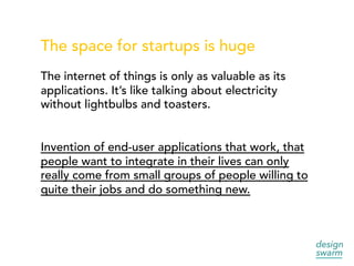 The space for startups is huge
The internet of things is only as valuable as its
applications. It’s like talking about electricity
without lightbulbs and toasters.
Invention of end-user applications that work, that
people want to integrate in their lives can only
really come from small groups of people willing to
quite their jobs and do something new.
 