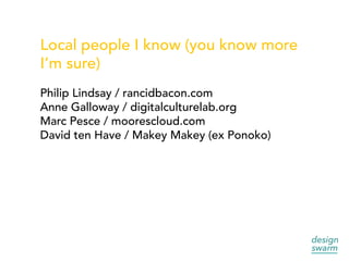 Local people I know (you know more
I’m sure)
Philip Lindsay / rancidbacon.com
Anne Galloway / digitalculturelab.org
Marc Pesce / moorescloud.com
David ten Have / Makey Makey (ex Ponoko)
 