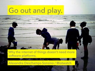 Go out and play.
Alexandra Deschamps-Sonsino / @iotwatch
Why the internet of things doesn’t need more
software platforms.
 