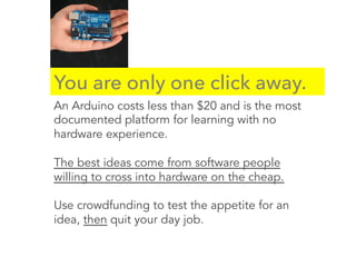 You are only one click away.
An Arduino costs less than $20 and is the most
documented platform for learning with no
hardware experience.
The best ideas come from software people
willing to cross into hardware on the cheap.
Use crowdfunding to test the appetite for an
idea, then quit your day job.
 