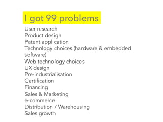 I got 99 problems
User research
Product design
Patent application
Technology choices (hardware & embedded
software)
Web technology choices
UX design
Pre-industrialisation
Certification
Financing
Sales & Marketing
e-commerce
Distribution / Warehousing
Sales growth
 