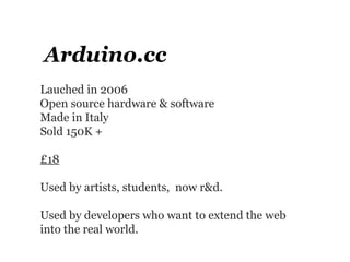 Arduino.cc
Lauched in 2006
Open source hardware & software
Made in Italy
Sold 150K +

£18

Used by artists, students, now r&d.

Used by developers who want to extend the web
into the real world.
 