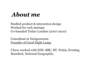 About me
Studied product & interaction design
Worked for web startups
Co-founded Tinker London (2007-2010)

Consultant at Designswarm
Founder of Good Night Lamp

I have worked with EDF, BBC, BT, Nokia, Evening
Standard, National Geographic.
 