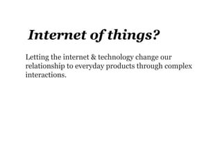 Internet of things?
Letting the internet & technology change our
relationship to everyday products through complex
interactions.
 