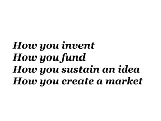 How you invent
How you fund
How you sustain an idea
How you create a market
 