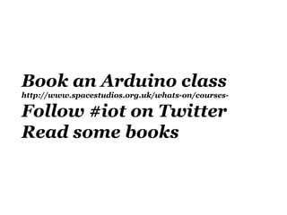 Book an Arduino class
http://www.spacestudios.org.uk/whats-on/courses-

Follow #iot on Twitter
Read some books
 
