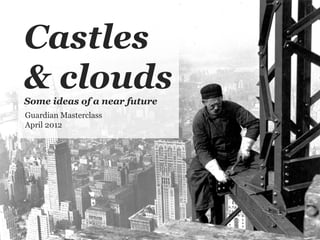 Castles
& clouds
Some ideas of a near future
Guardian Masterclass
April 2012
 