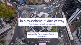 In a roundabout kind of way
The story of a tech community
Alexandra Deschamps-Sonsino
@iotwatch
 