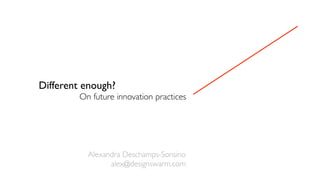 Different enough?
On future innovation practices
Alexandra Deschamps-Sonsino
alex@designswarm.com
 