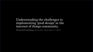 Understanding the challenges to
implementing ‘good design’ in the
internet of things community.
Petras IoT workshop, Newcastle. September 5th 2019
 