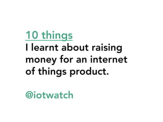 10 things 



I learnt about raising
money for an internet
of things product.
@iotwatch

 