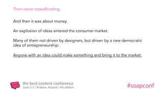 Then came crowdfunding.
And then it was about money.
An explosion of ideas entered the consumer market.
Many of them not driven by designers, but driven by a new democratic
idea of entrepreneurship:
Anyone with an idea could make something and bring it to the market.
 