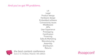 And you’ve got 99 problems.
I.P.
Legal
Product design
Hardware design
Embedded software
Connectivity issues
Middleware
APIs
User Experience
Prototyping
Certification
Financing
Sales & Marketing
Manufacturing
Assembly
Distribution
Returns
 
