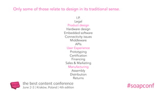 I.P.
Legal
Product design
Hardware design
Embedded software
Connectivity issues
Middleware
APIs
User Experience
Prototyping
Certification
Financing
Sales & Marketing
Manufacturing
Assembly
Distribution
Returns
Only some of those relate to design in its traditional sense.
 