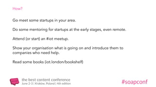 How?
Go meet some startups in your area.
Do some mentoring for startups at the early stages, even remote.
Attend (or start) an #iot meetup.
Show your organisation what is going on and introduce them to
companies who need help.
Read some books (iot.london/bookshelf)
 
