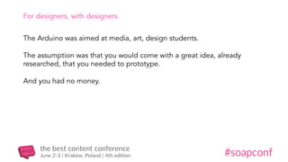 For designers, with designers.
The Arduino was aimed at media, art, design students.
The assumption was that you would come with a great idea, already
researched, that you needed to prototype.
And you had no money.
 
