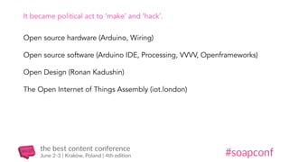 It became political act to ‘make’ and ‘hack’.
Open source hardware (Arduino, Wiring)
Open source software (Arduino IDE, Processing, VVVV, Openframeworks)
Open Design (Ronan Kadushin)
The Open Internet of Things Assembly (iot.london)
 