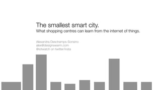 The smallest smart city.
What shopping centres can learn from the internet of things.
Alexandra Deschamps-Sonsino
alex@designswarm.com
@iotwatch on twitter/insta
 