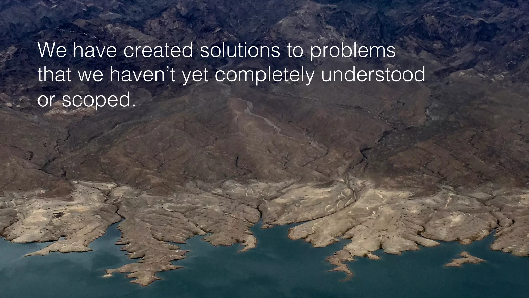 We have created solutions to problems!
that we haven’t yet completely understood!
or scoped.!
 