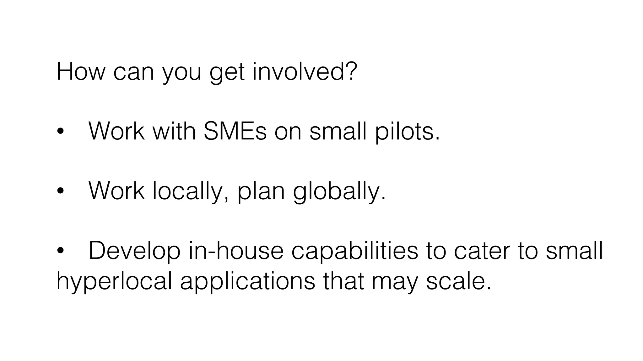 How can you get involved?!
!
•  Work with SMEs on small pilots.!
!
•  Work locally, plan globally.!
•  Develop in-house capabilities to cater to small!
hyperlocal applications that may scale.!
 