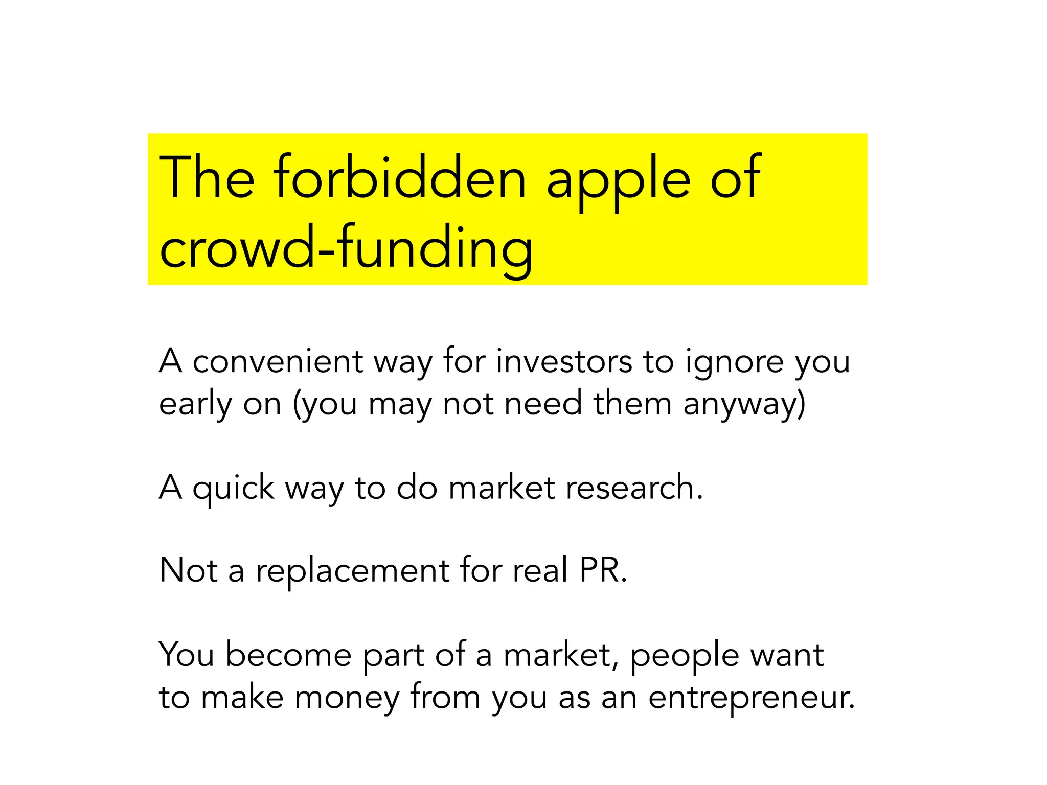 The forbidden apple of
crowd-funding
A convenient way for investors to ignore you
early on (you may not need them anyway)
A quick way to do market research.
Not a replacement for real PR.
You become part of a market, people want
to make money from you as an entrepreneur.
 