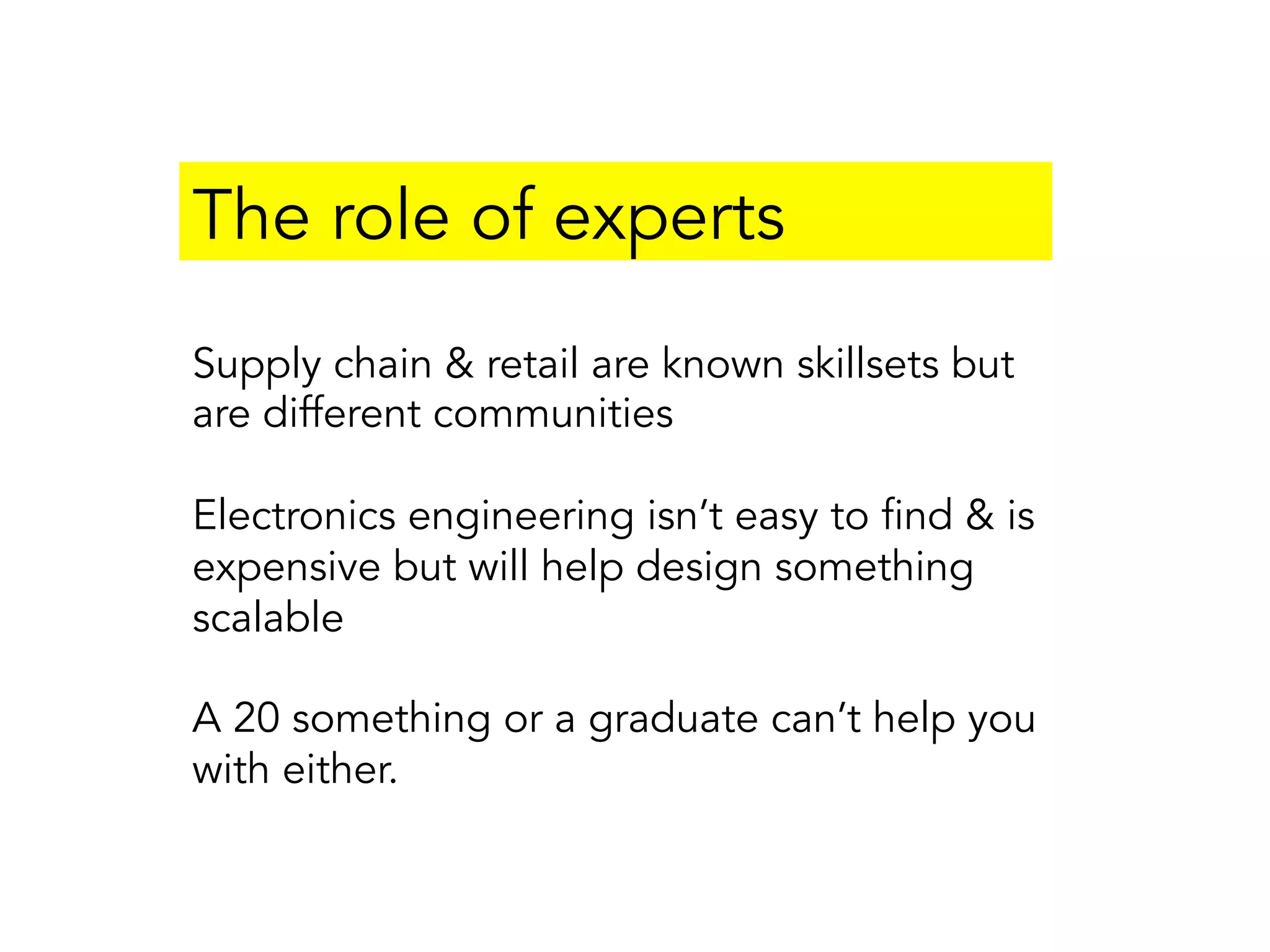 The role of experts
Supply chain & retail are known skillsets but
are different communities
Electronics engineering isn’t easy to find & is
expensive but will help design something
scalable
A 20 something or a graduate can’t help you
with either.
 