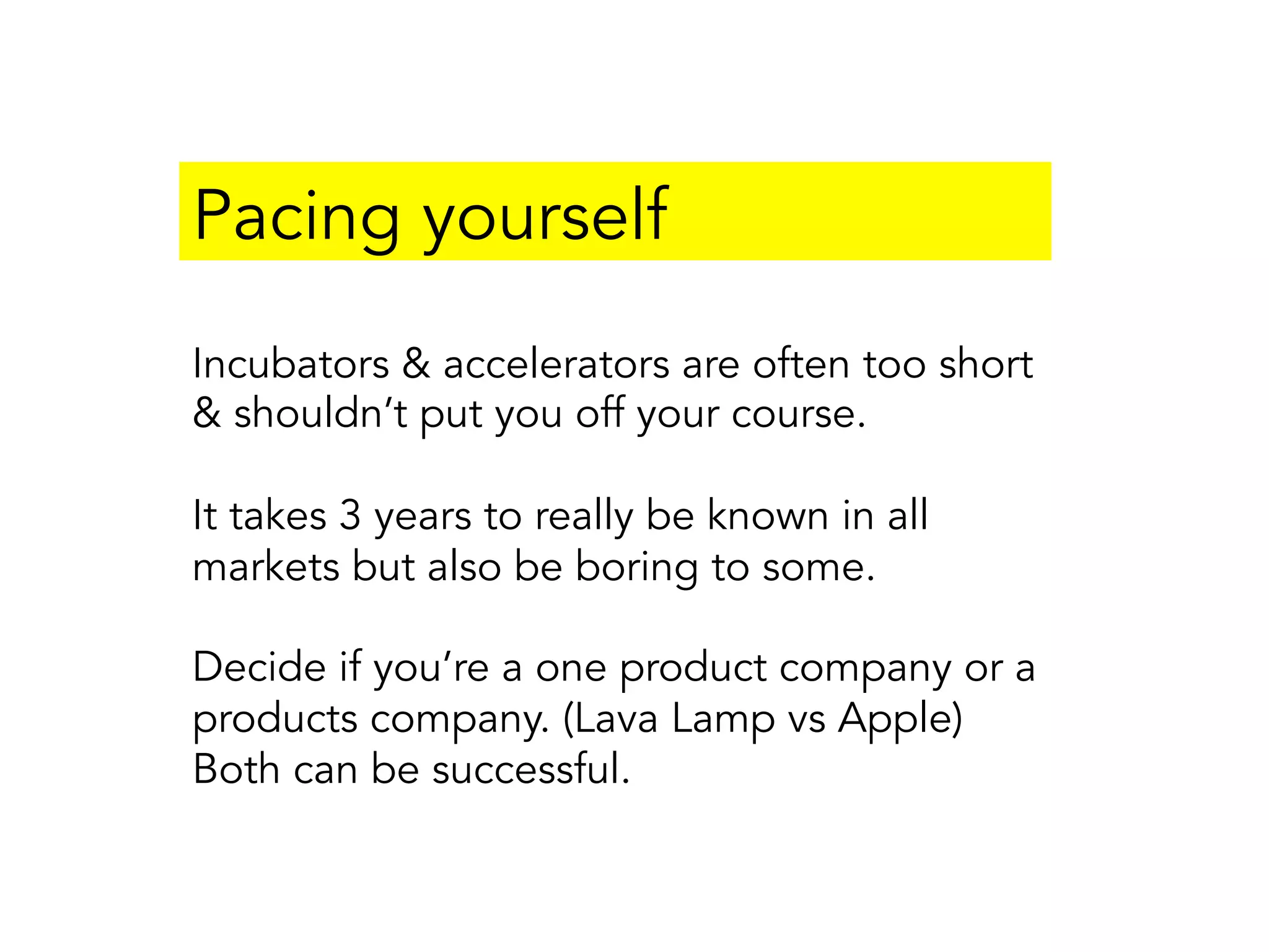 Pacing yourself
Incubators & accelerators are often too short
& shouldn’t put you off your course.
It takes 3 years to really be known in all
markets but also be boring to some.
Decide if you’re a one product company or a
products company. (Lava Lamp vs Apple)
Both can be successful.
 